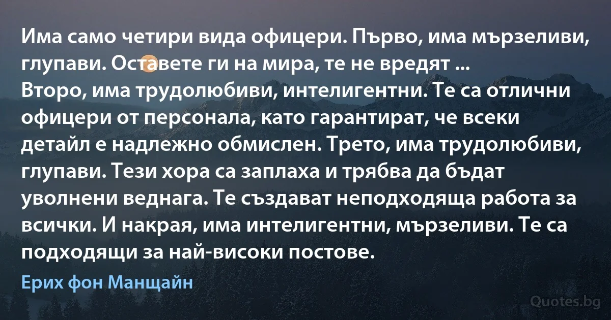 Има само четири вида офицери. Първо, има мързеливи, глупави. Оставете ги на мира, те не вредят ... Второ, има трудолюбиви, интелигентни. Те са отлични офицери от персонала, като гарантират, че всеки детайл е надлежно обмислен. Трето, има трудолюбиви, глупави. Тези хора са заплаха и трябва да бъдат уволнени веднага. Те създават неподходяща работа за всички. И накрая, има интелигентни, мързеливи. Те са подходящи за най-високи постове. (Ерих фон Манщайн)