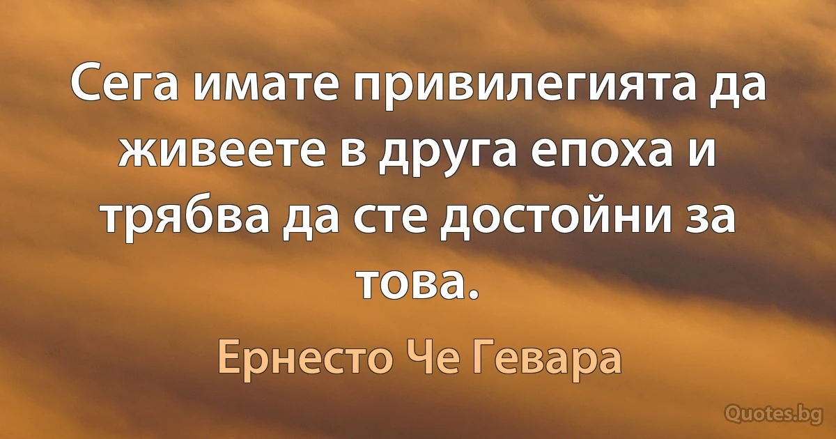 Сега имате привилегията да живеете в друга епоха и трябва да сте достойни за това. (Ернесто Че Гевара)