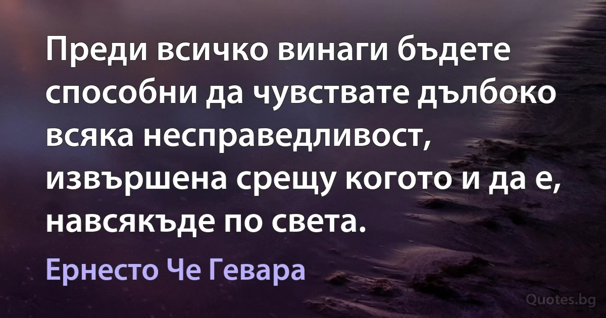 Преди всичко винаги бъдете способни да чувствате дълбоко всяка несправедливост, извършена срещу когото и да е, навсякъде по света. (Ернесто Че Гевара)