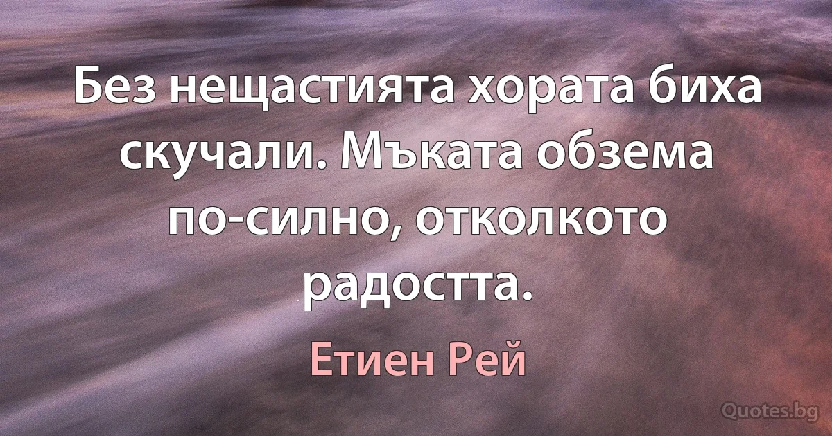 Без нещастията хората биха скучали. Мъката обзема по-силно, отколкото радостта. (Етиен Рей)