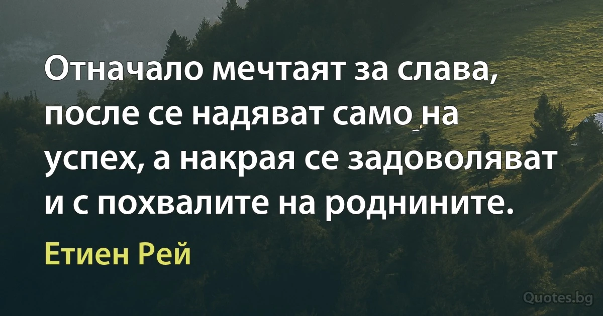 Отначало мечтаят за слава, после се надяват само на успех, а накрая се задоволяват и с похвалите на роднините. (Етиен Рей)