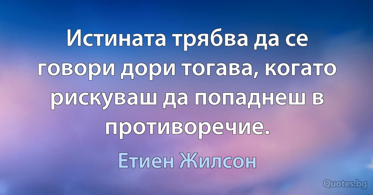 Истината трябва да се говори дори тогава, когато рискуваш да попаднеш в противоречие. (Етиен Жилсон)