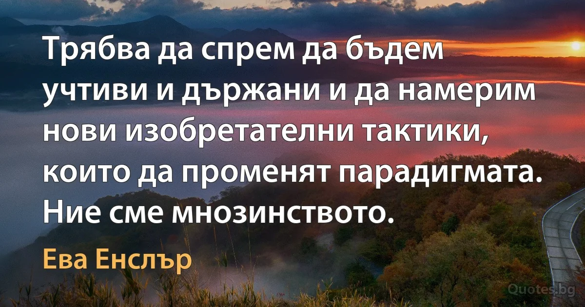 Трябва да спрем да бъдем учтиви и държани и да намерим нови изобретателни тактики, които да променят парадигмата. Ние сме мнозинството. (Ева Енслър)