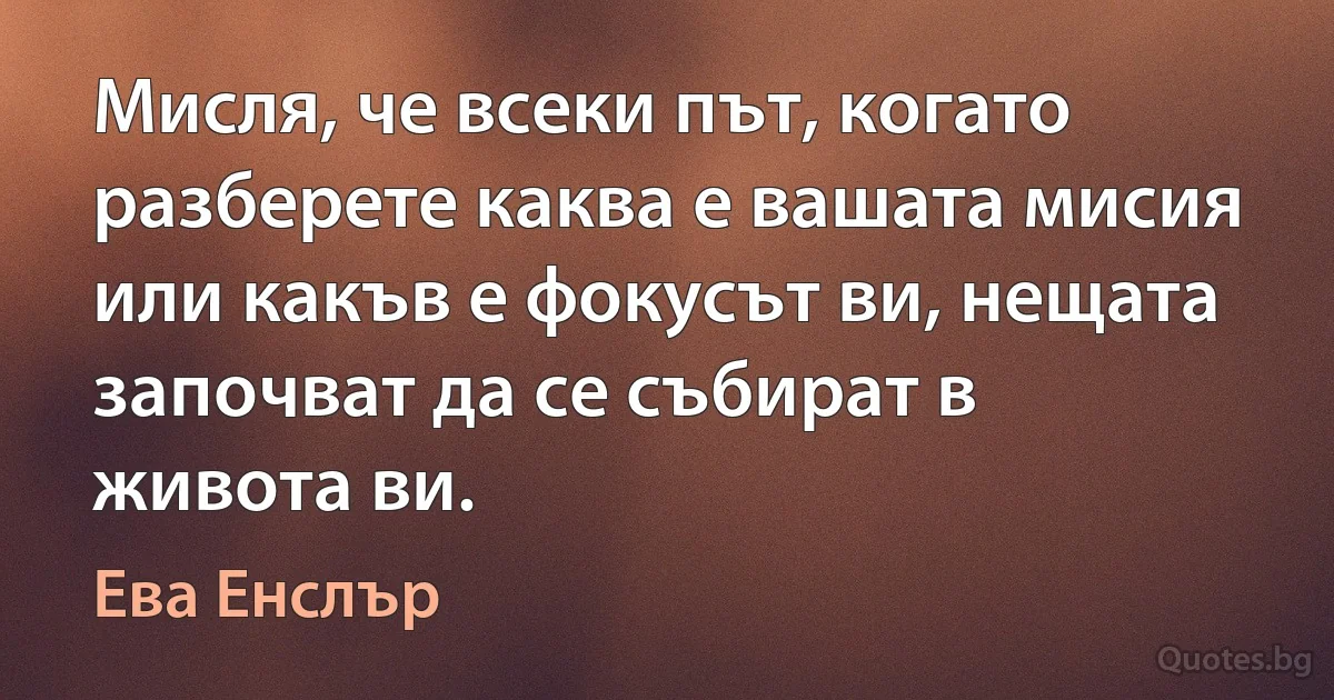 Мисля, че всеки път, когато разберете каква е вашата мисия или какъв е фокусът ви, нещата започват да се събират в живота ви. (Ева Енслър)