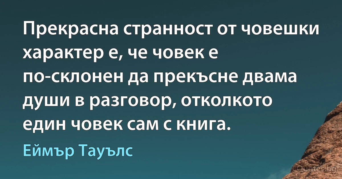 Прекрасна странност от човешки характер е, че човек е по-склонен да прекъсне двама души в разговор, отколкото един човек сам с книга. (Еймър Тауълс)