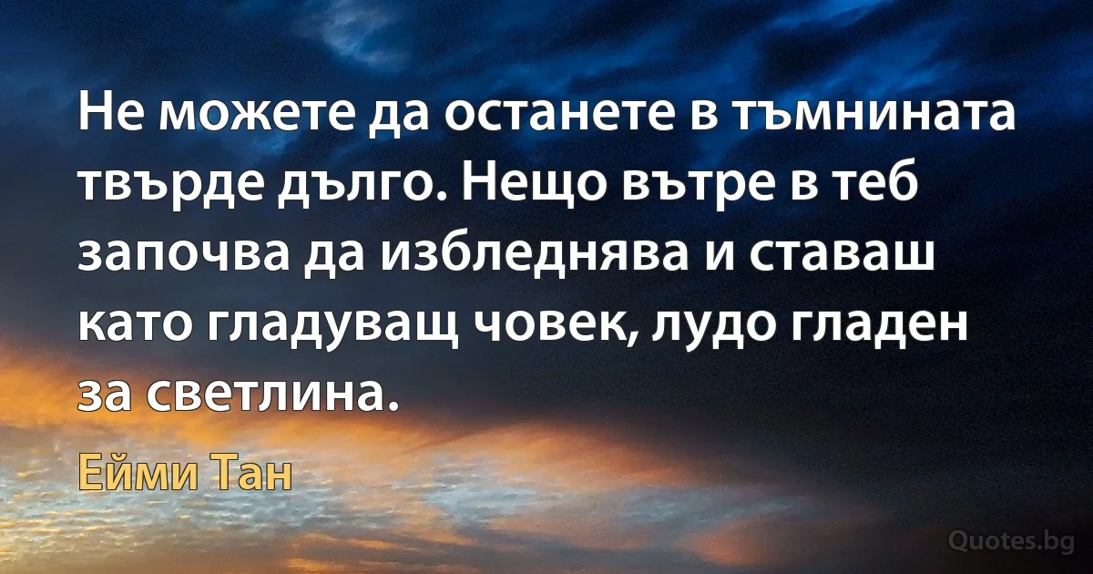 Не можете да останете в тъмнината твърде дълго. Нещо вътре в теб започва да избледнява и ставаш като гладуващ човек, лудо гладен за светлина. (Ейми Тан)