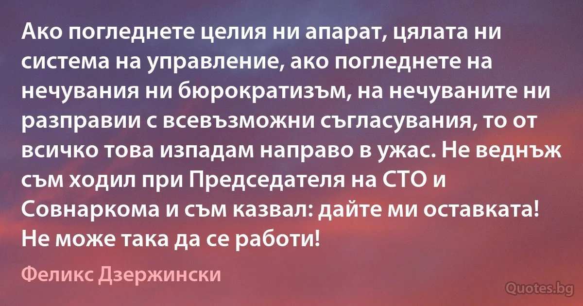 Ако погледнете целия ни апарат, цялата ни система на управление, ако погледнете на нечувания ни бюрократизъм, на нечуваните ни разправии с всевъзможни съгласувания, то от всичко това изпадам направо в ужас. Не веднъж съм ходил при Председателя на СТО и Совнаркома и съм казвал: дайте ми оставката! Не може така да се работи! (Феликс Дзержински)