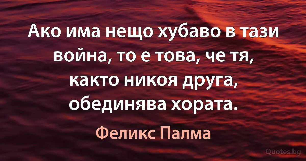 Ако има нещо хубаво в тази война, то е това, че тя, както никоя друга, обединява хората. (Феликс Палма)