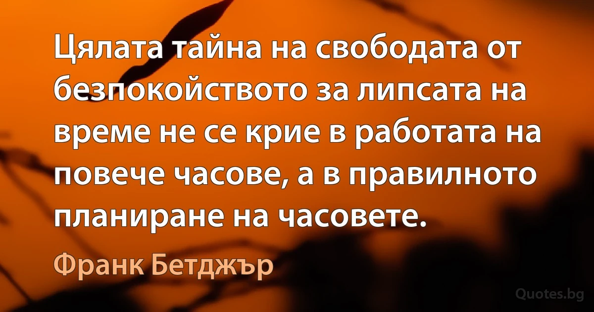 Цялата тайна на свободата от безпокойството за липсата на време не се крие в работата на повече часове, а в правилното планиране на часовете. (Франк Бетджър)