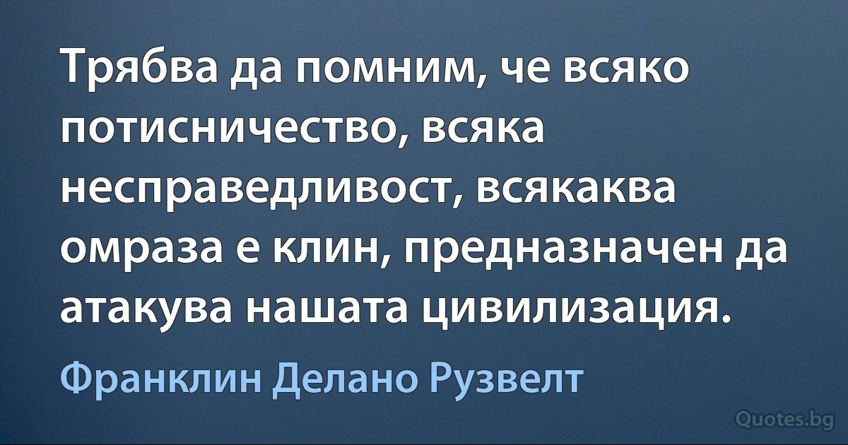 Трябва да помним, че всяко потисничество, всяка несправедливост, всякаква омраза е клин, предназначен да атакува нашата цивилизация. (Франклин Делано Рузвелт)