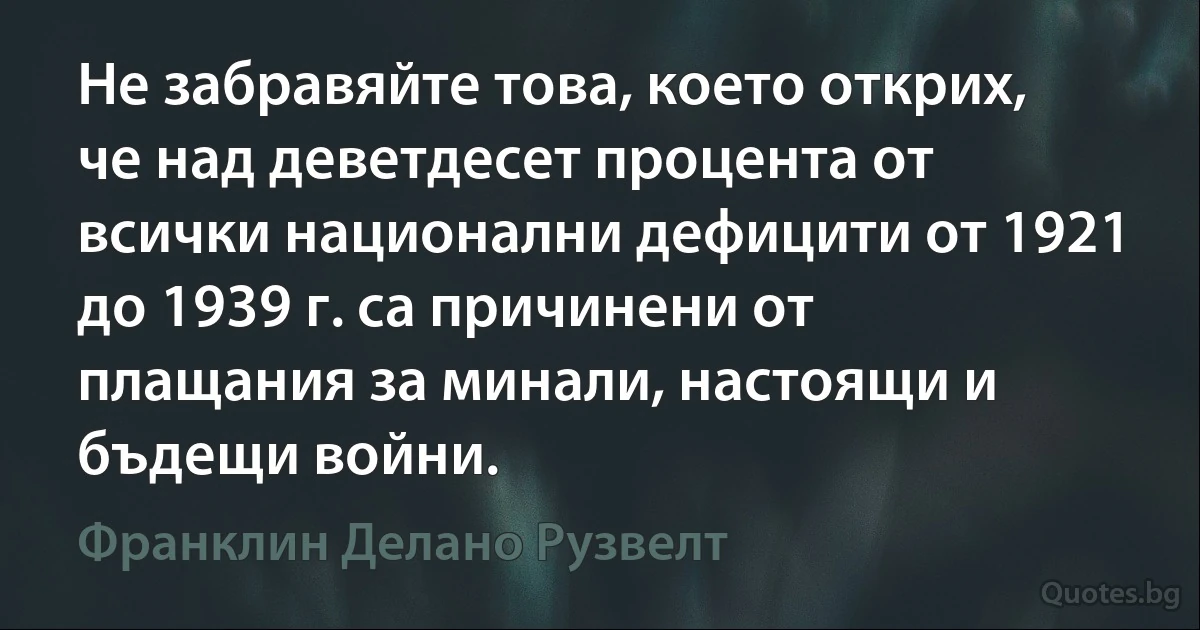 Не забравяйте това, което открих, че над деветдесет процента от всички национални дефицити от 1921 до 1939 г. са причинени от плащания за минали, настоящи и бъдещи войни. (Франклин Делано Рузвелт)