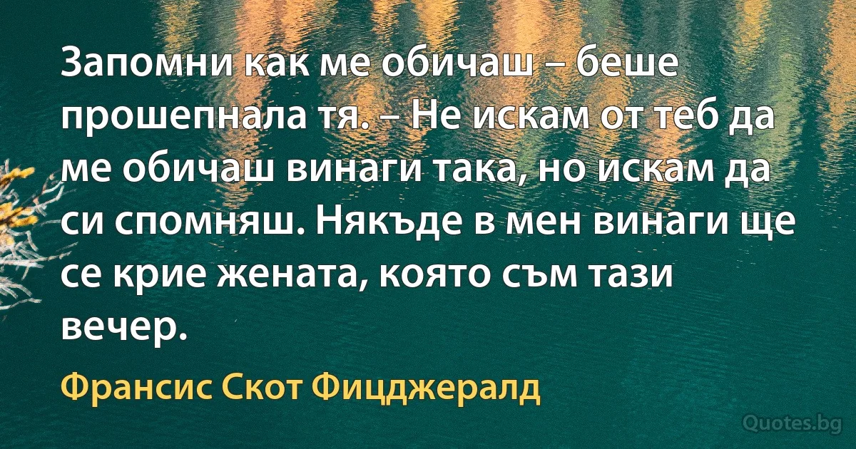 Запомни как ме обичаш – беше прошепнала тя. – Не искам от теб да ме обичаш винаги така, но искам да си спомняш. Някъде в мен винаги ще се крие жената, която съм тази вечер. (Франсис Скот Фицджералд)