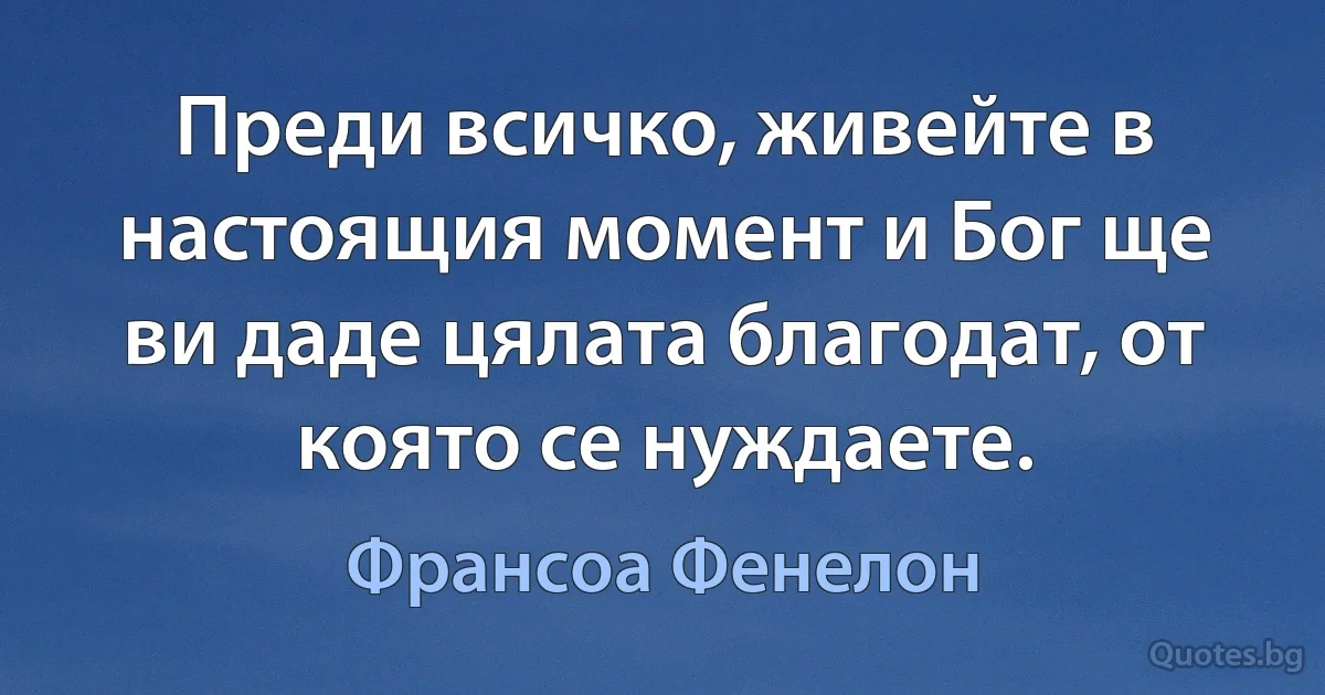 Преди всичко, живейте в настоящия момент и Бог ще ви даде цялата благодат, от която се нуждаете. (Франсоа Фенелон)