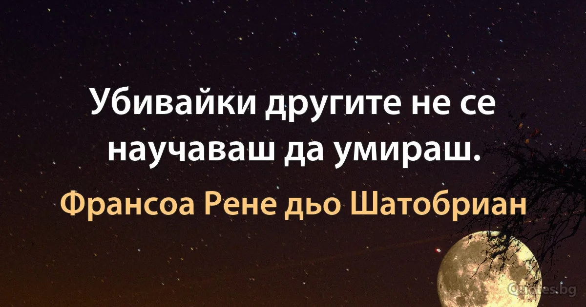 Убивайки другите не се научаваш да умираш. (Франсоа Рене дьо Шатобриан)