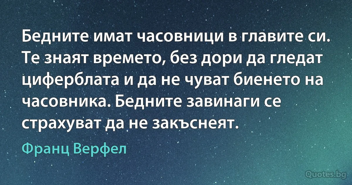 Бедните имат часовници в главите си. Те знаят времето, без дори да гледат циферблата и да не чуват биенето на часовника. Бедните завинаги се страхуват да не закъснеят. (Франц Верфел)