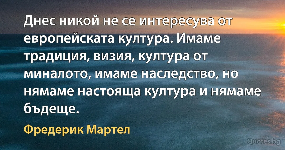 Днес никой не се интересува от европейската култура. Имаме традиция, визия, култура от миналото, имаме наследство, но нямаме настояща култура и нямаме бъдеще. (Фредерик Мартел)