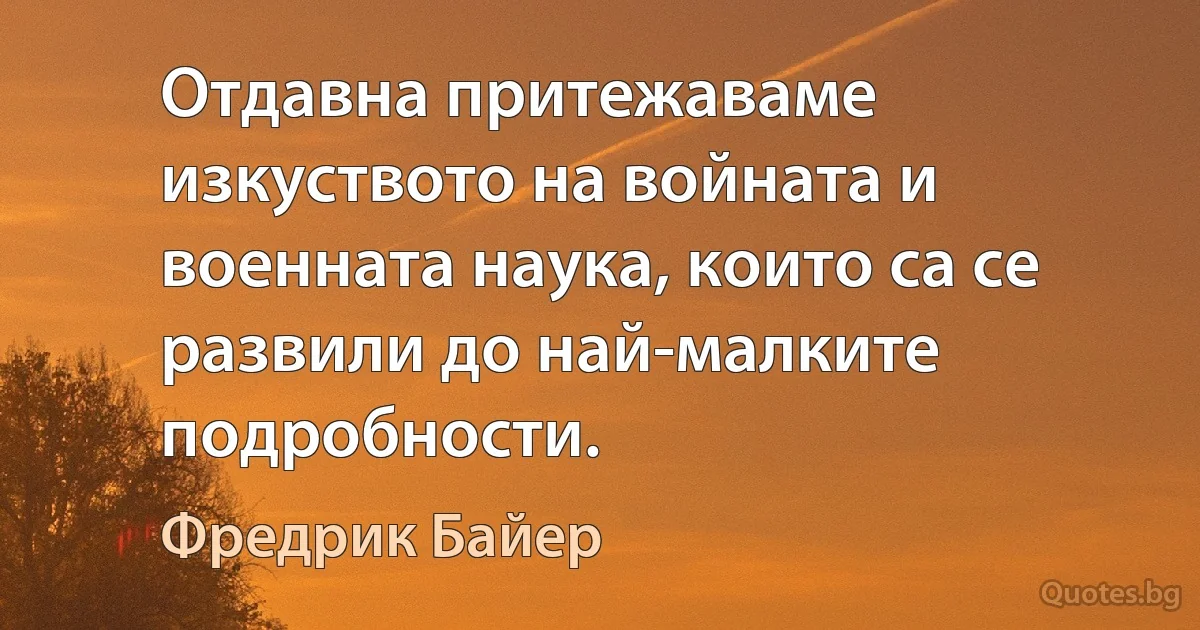 Отдавна притежаваме изкуството на войната и военната наука, които са се развили до най-малките подробности. (Фредрик Байер)