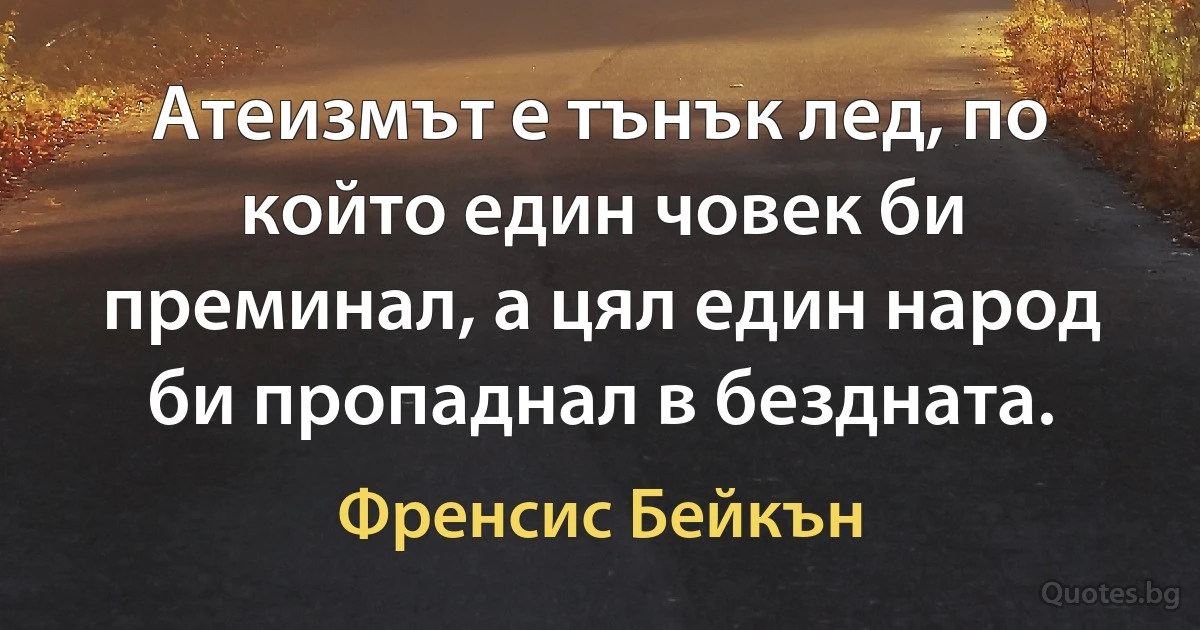 Атеизмът е тънък лед, по който един човек би преминал, а цял един народ би пропаднал в бездната. (Френсис Бейкън)