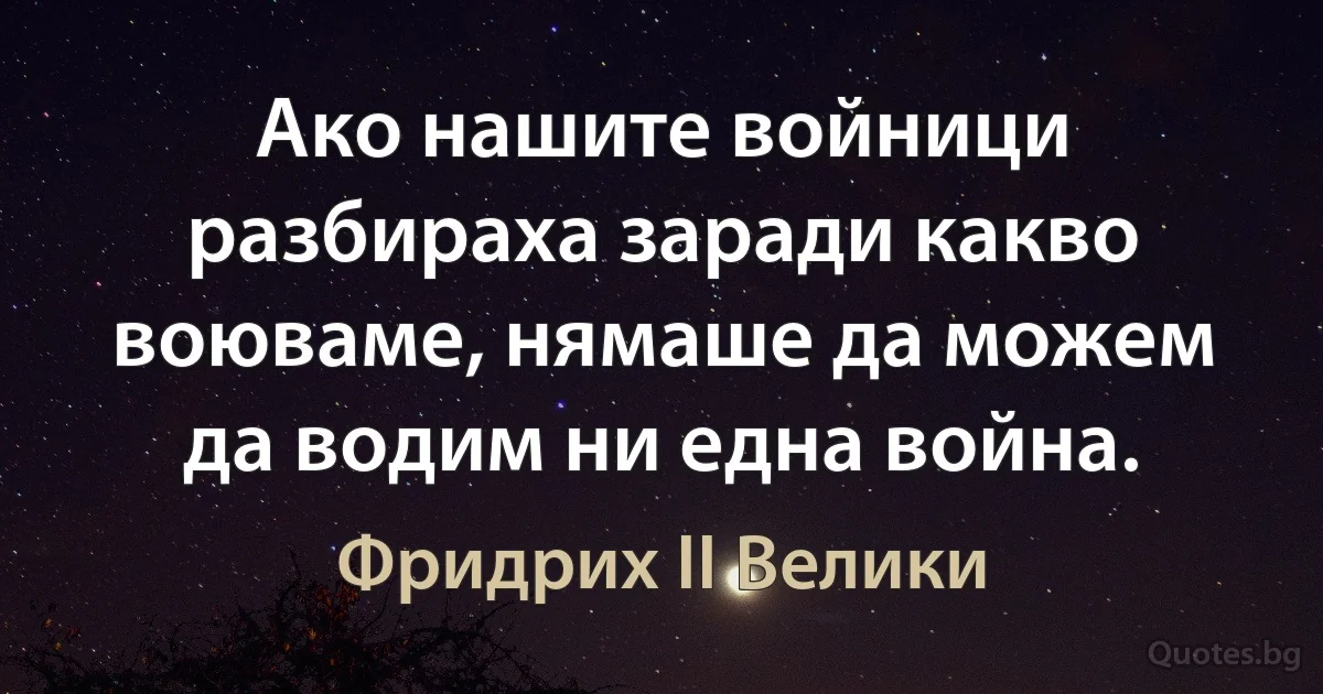 Ако нашите войници разбираха заради какво воюваме, нямаше да можем да водим ни една война. (Фридрих II Велики)