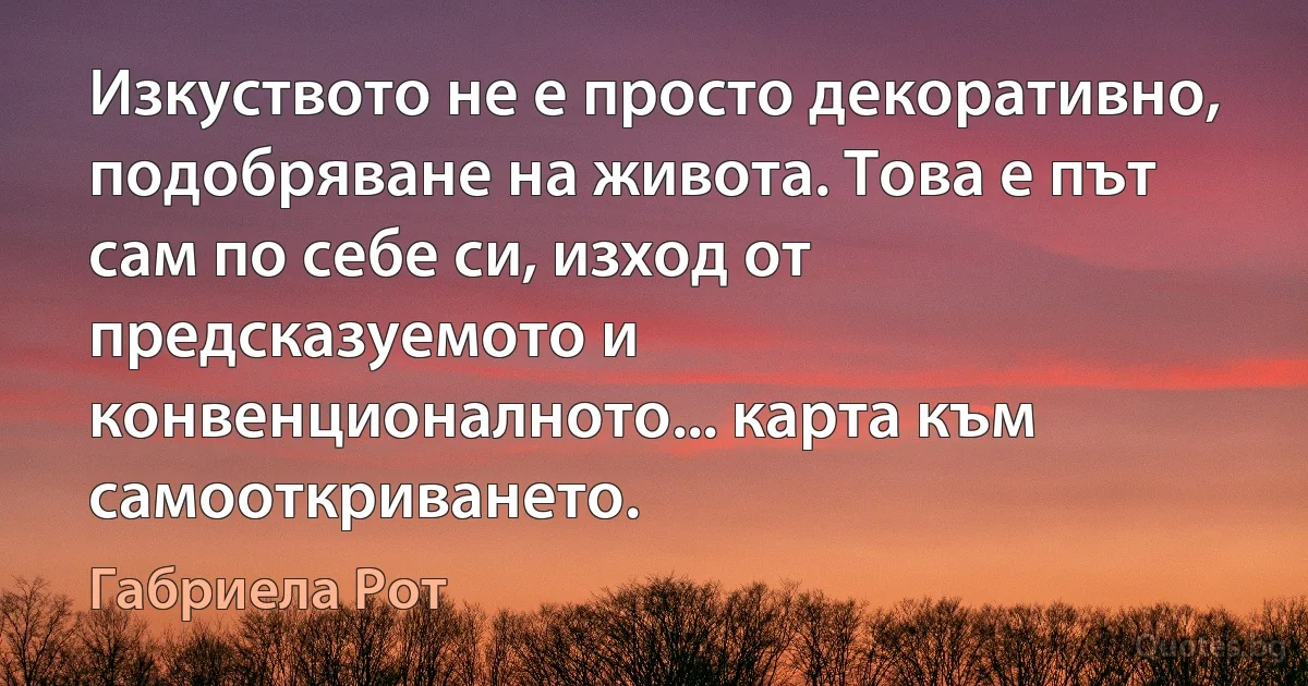 Изкуството не е просто декоративно, подобряване на живота. Това е път сам по себе си, изход от предсказуемото и конвенционалното... карта към самооткриването. (Габриела Рот)