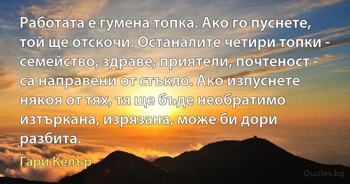 Работата е гумена топка. Ако го пуснете, той ще отскочи. Останалите четири топки - семейство, здраве, приятели, почтеност - са направени от стъкло. Ако изпуснете някоя от тях, тя ще бъде необратимо изтъркана, изрязана, може би дори разбита. (Гари Келър)