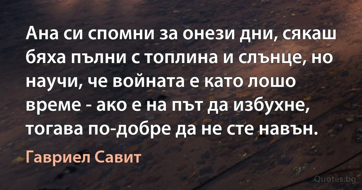 Ана си спомни за онези дни, сякаш бяха пълни с топлина и слънце, но научи, че войната е като лошо време - ако е на път да избухне, тогава по-добре да не сте навън. (Гавриел Савит)