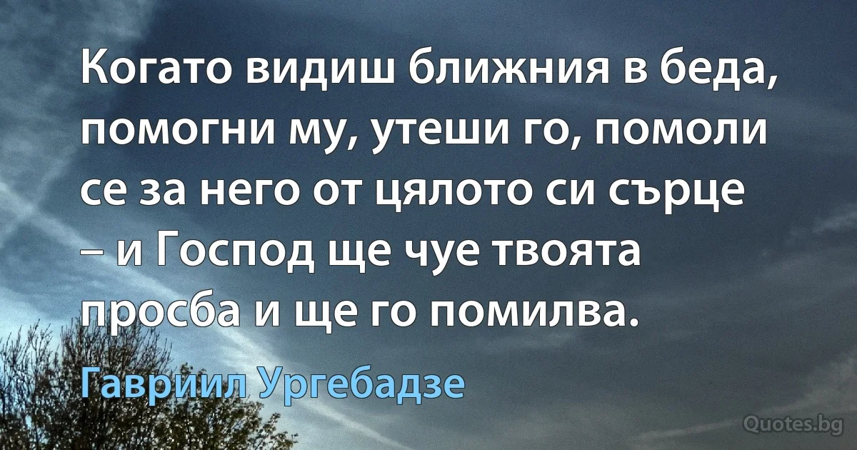 Когато видиш ближния в беда, помогни му, утеши го, помоли се за него от цялото си сърце – и Господ ще чуе твоята просба и ще го помилва. (Гавриил Ургебадзе)