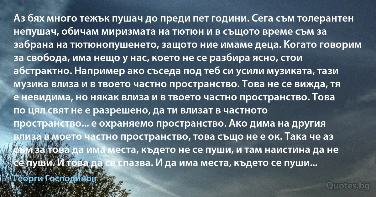 Аз бях много тежък пушач до преди пет години. Сега съм толерантен непушач, обичам миризмата на тютюн и в същото време съм за забрана на тютюнопушенето, защото ние имаме деца. Когато говорим за свобода, има нещо у нас, което не се разбира ясно, стои абстрактно. Например ако съседа под теб си усили музиката, тази музика влиза и в твоето частно пространство. Това не се вижда, тя е невидима, но някак влиза и в твоето частно пространство. Това по цял свят не е разрешено, да ти влизат в частното пространство... е охраняемо пространство. Ако дима на другия влиза в моето частно пространство, това също не е ок. Така че аз съм за това да има места, където не се пуши, и там наистина да не се пуши. И това да се спазва. И да има места, където се пуши... (Георги Господинов)