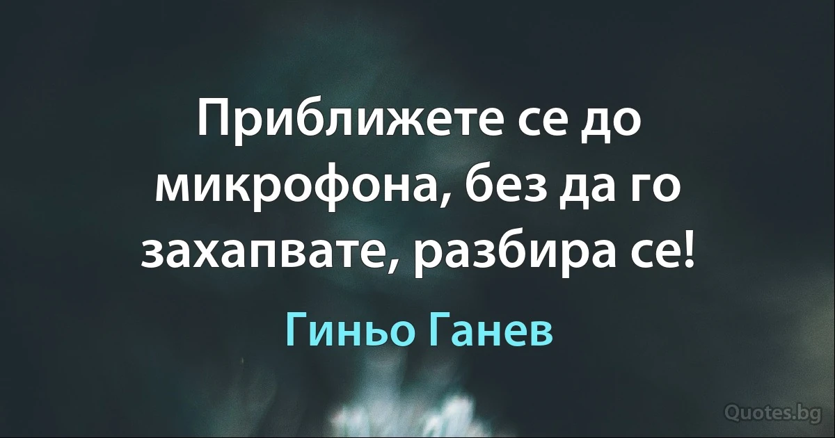 Приближете се до микрофона, без да го захапвате, разбира се! (Гиньо Ганев)