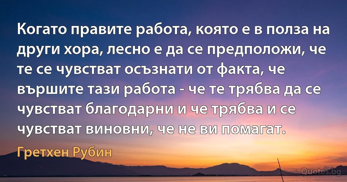 Когато правите работа, която е в полза на други хора, лесно е да се предположи, че те се чувстват осъзнати от факта, че вършите тази работа - че те трябва да се чувстват благодарни и че трябва и се чувстват виновни, че не ви помагат. (Гретхен Рубин)