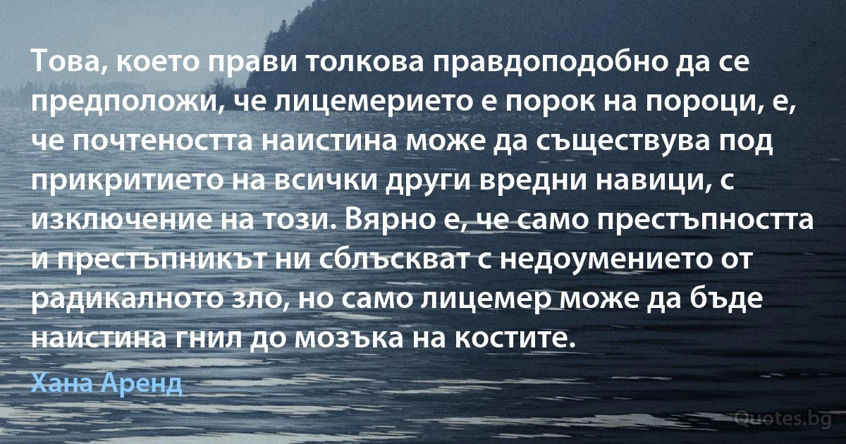 Това, което прави толкова правдоподобно да се предположи, че лицемерието е порок на пороци, е, че почтеността наистина може да съществува под прикритието на всички други вредни навици, с изключение на този. Вярно е, че само престъпността и престъпникът ни сблъскват с недоумението от радикалното зло, но само лицемер може да бъде наистина гнил до мозъка на костите. (Хана Аренд)