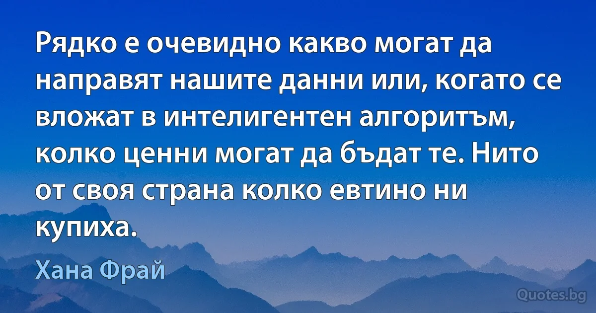 Рядко е очевидно какво могат да направят нашите данни или, когато се вложат в интелигентен алгоритъм, колко ценни могат да бъдат те. Нито от своя страна колко евтино ни купиха. (Хана Фрай)