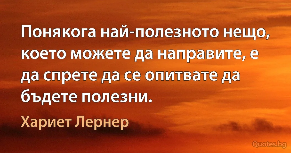 Понякога най-полезното нещо, което можете да направите, е да спрете да се опитвате да бъдете полезни. (Хариет Лернер)