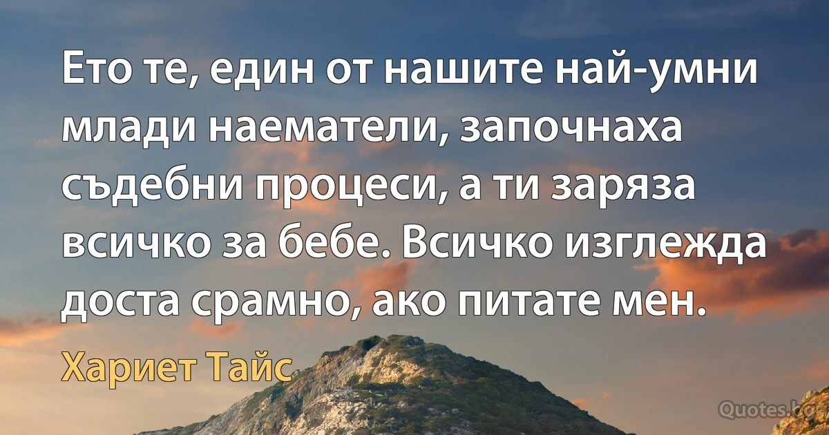 Ето те, един от нашите най-умни млади наематели, започнаха съдебни процеси, а ти заряза всичко за бебе. Всичко изглежда доста срамно, ако питате мен. (Хариет Тайс)