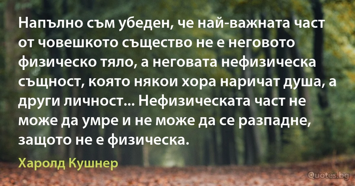 Напълно съм убеден, че най-важната част от човешкото същество не е неговото физическо тяло, а неговата нефизическа същност, която някои хора наричат душа, а други личност... Нефизическата част не може да умре и не може да се разпадне, защото не е физическа. (Харолд Кушнер)