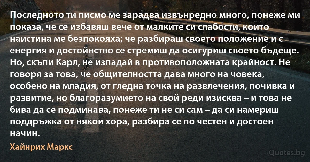 Последното ти писмо ме зарадва извънредно много, понеже ми показа, че се избавяш вече от малките си слабости, които наистина ме безпокояха; че разбираш своето положение и с енергия и достойнство се стремиш да осигуриш своето бъдеще. Но, скъпи Карл, не изпадай в противоположната крайност. Не говоря за това, че общителността дава много на човека, особено на младия, от гледна точка на развлечения, почивка и развитие, но благоразумието на свой реди изисква – и това не бива да се подминава, понеже ти не си сам – да си намериш поддръжка от някои хора, разбира се по честен и достоен начин. (Хайнрих Маркс)