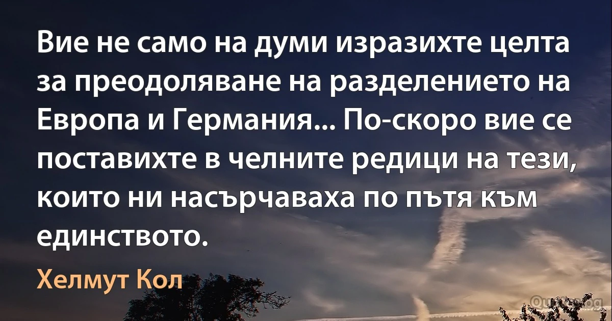 Вие не само на думи изразихте целта за преодоляване на разделението на Европа и Германия... По-скоро вие се поставихте в челните редици на тези, които ни насърчаваха по пътя към единството. (Хелмут Кол)