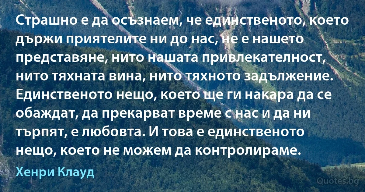 Страшно е да осъзнаем, че единственото, което държи приятелите ни до нас, не е нашето представяне, нито нашата привлекателност, нито тяхната вина, нито тяхното задължение. Единственото нещо, което ще ги накара да се обаждат, да прекарват време с нас и да ни търпят, е любовта. И това е единственото нещо, което не можем да контролираме. (Хенри Клауд)