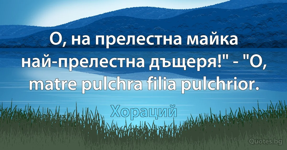 О, на прелестна майка най-прелестна дъщеря!" - "O, matre pulchra filia pulchrior. (Хораций)