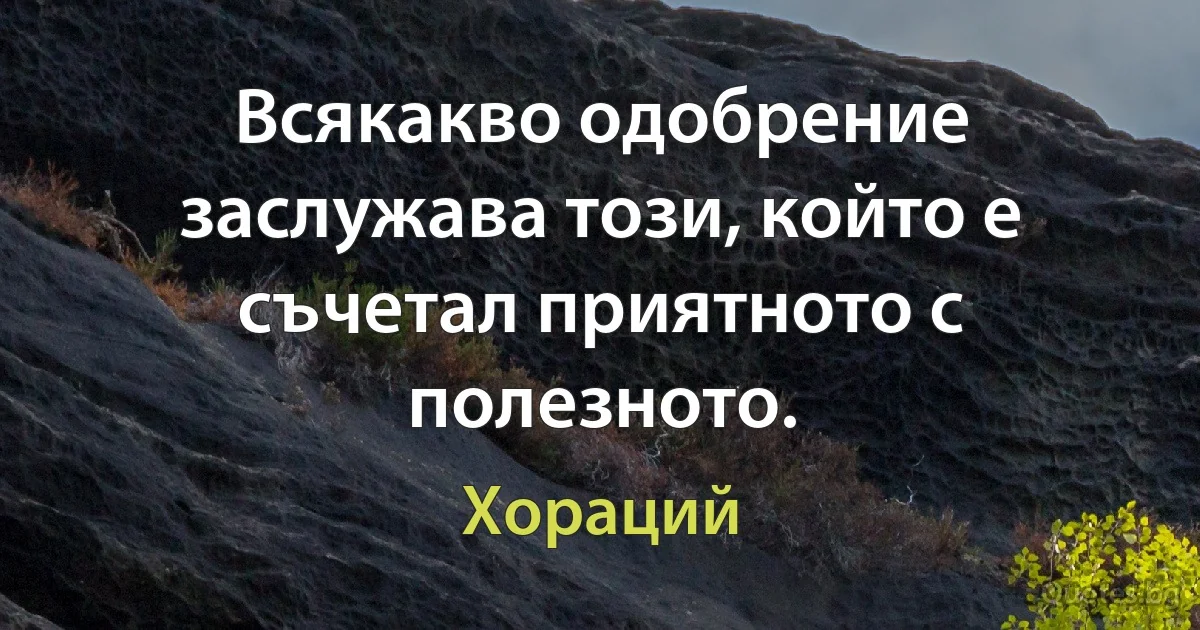 Всякакво одобрение заслужава този, който е съчетал приятното с полезното. (Хораций)