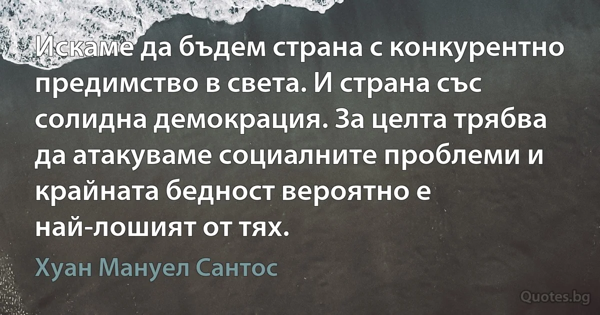 Искаме да бъдем страна с конкурентно предимство в света. И страна със солидна демокрация. За целта трябва да атакуваме социалните проблеми и крайната бедност вероятно е най-лошият от тях. (Хуан Мануел Сантос)