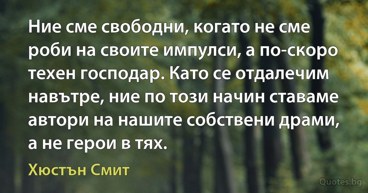 Ние сме свободни, когато не сме роби на своите импулси, а по-скоро техен господар. Като се отдалечим навътре, ние по този начин ставаме автори на нашите собствени драми, а не герои в тях. (Хюстън Смит)