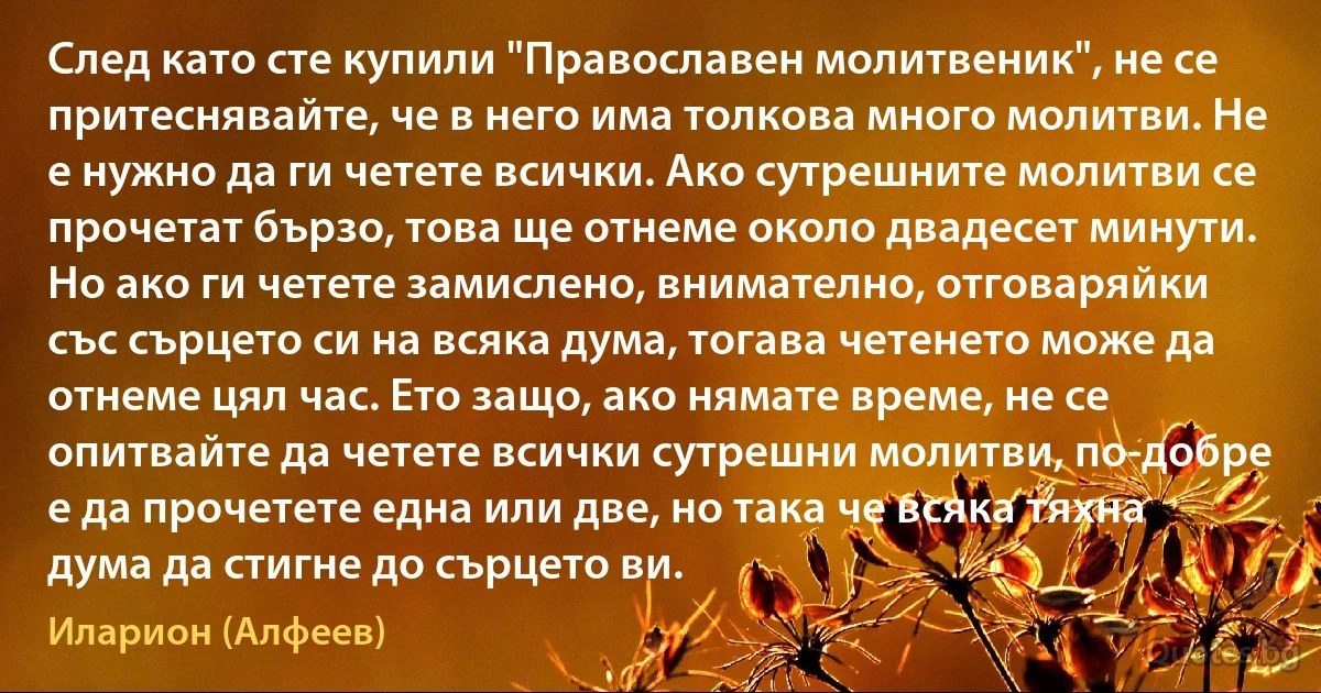 След като сте купили "Православен молитвеник", не се притеснявайте, че в него има толкова много молитви. Не е нужно да ги четете всички. Ако сутрешните молитви се прочетат бързо, това ще отнеме около двадесет минути. Но ако ги четете замислено, внимателно, отговаряйки със сърцето си на всяка дума, тогава четенето може да отнеме цял час. Ето защо, ако нямате време, не се опитвайте да четете всички сутрешни молитви, по-добре е да прочетете една или две, но така че всяка тяхна дума да стигне до сърцето ви. (Иларион (Алфеев))