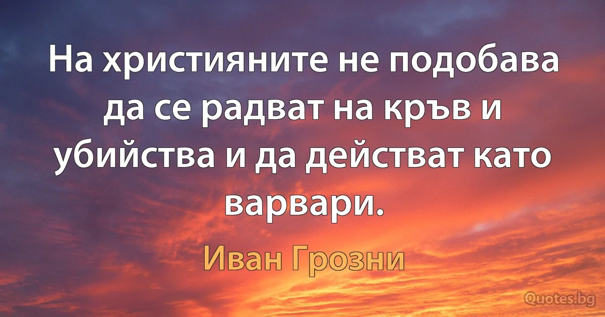 На християните не подобава да се радват на кръв и убийства и да действат като варвари. (Иван Грозни)