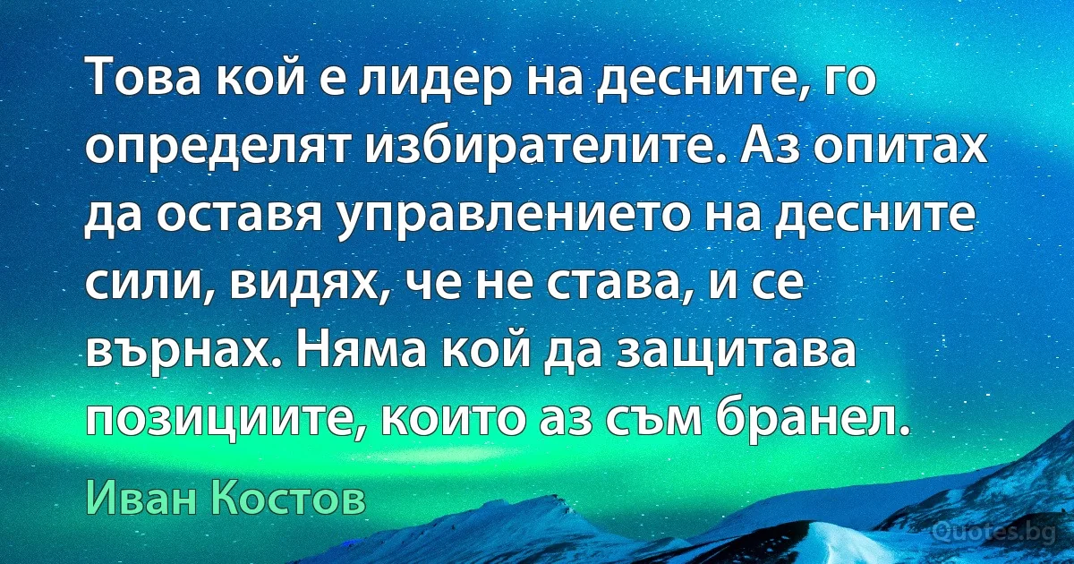 Това кой е лидер на десните, го определят избирателите. Аз опитах да оставя управлението на десните сили, видях, че не става, и се върнах. Няма кой да защитава позициите, които аз съм бранел. (Иван Костов)