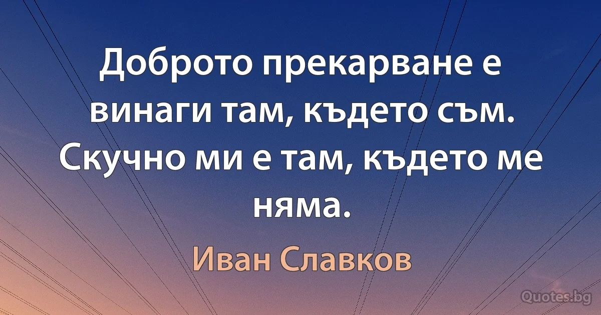 Доброто прекарване е винаги там, където съм. Скучно ми е там, където ме няма. (Иван Славков)