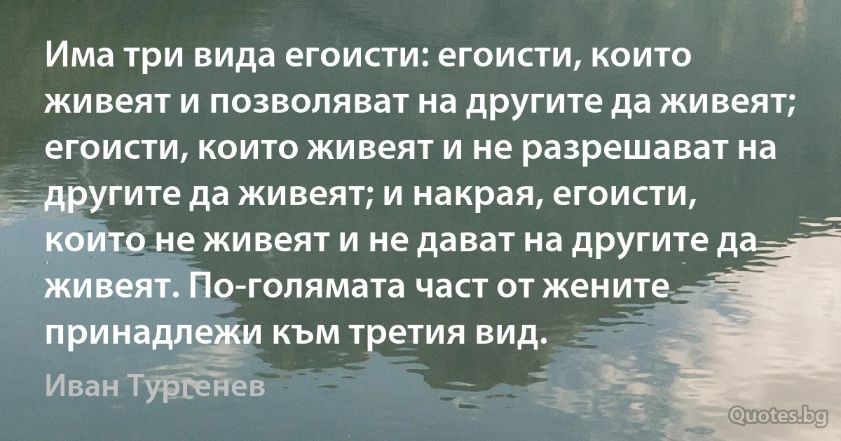 Има три вида егоисти: егоисти, които живеят и позволяват на другите да живеят; егоисти, които живеят и не разрешават на другите да живеят; и накрая, егоисти, които не живеят и не дават на другите да живеят. По-голямата част от жените принадлежи към третия вид. (Иван Тургенев)