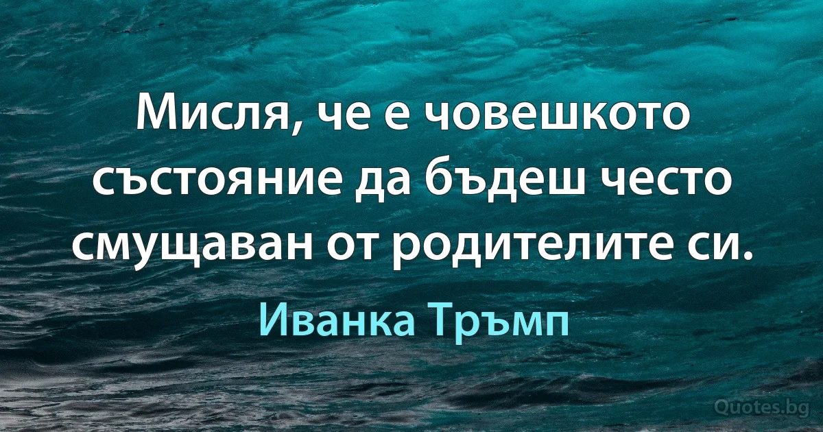 Мисля, че е човешкото състояние да бъдеш често смущаван от родителите си. (Иванка Тръмп)