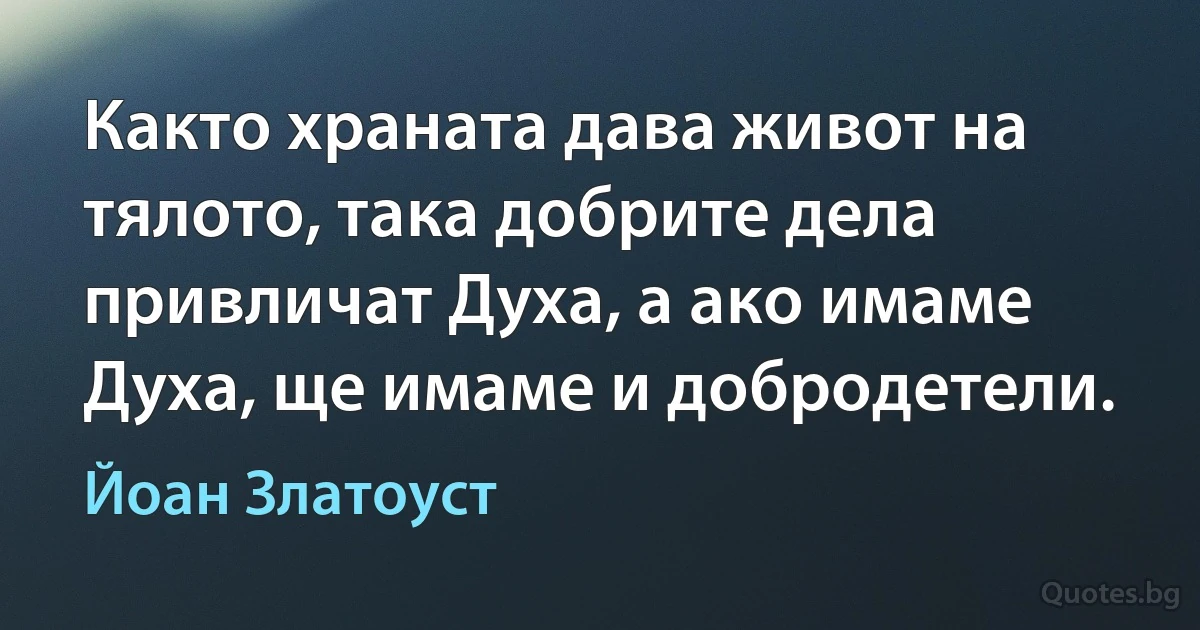 Както храната дава живот на тялото, така добрите дела привличат Духа, а ако имаме Духа, ще имаме и добродетели. (Йоан Златоуст)
