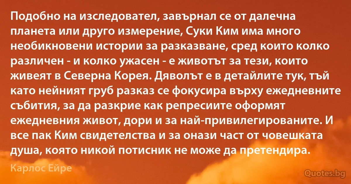 Подобно на изследовател, завърнал се от далечна планета или друго измерение, Суки Ким има много необикновени истории за разказване, сред които колко различен - и колко ужасен - е животът за тези, които живеят в Северна Корея. Дяволът е в детайлите тук, тъй като нейният груб разказ се фокусира върху ежедневните събития, за да разкрие как репресиите оформят ежедневния живот, дори и за най-привилегированите. И все пак Ким свидетелства и за онази част от човешката душа, която никой потисник не може да претендира. (Карлос Ейре)